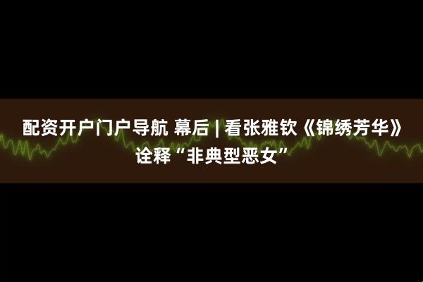 配资开户门户导航 幕后 | 看张雅钦《锦绣芳华》诠释“非典型恶女”
