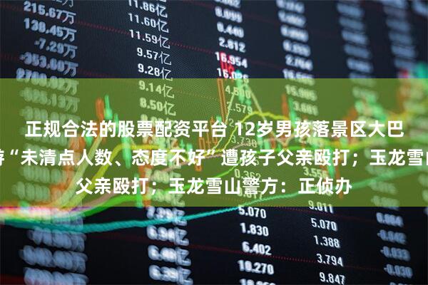 正规合法的股票配资平台 12岁男孩落景区大巴上坐过站，导游“未清点人数、态度不好”遭孩子父亲殴打；玉龙雪山警方：正侦办