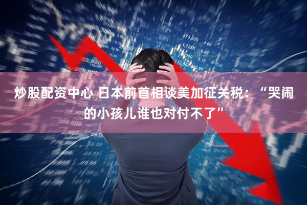 炒股配资中心 日本前首相谈美加征关税：“哭闹的小孩儿谁也对付不了”