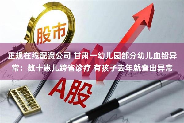 正规在线配资公司 甘肃一幼儿园部分幼儿血铅异常：数十患儿跨省诊疗 有孩子去年就查出异常