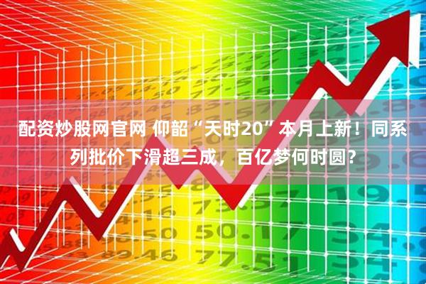 配资炒股网官网 仰韶“天时20”本月上新！同系列批价下滑超三成，百亿梦何时圆？