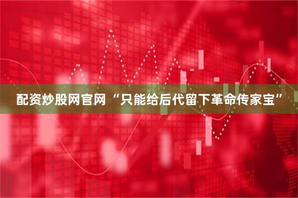 配资炒股网官网 “只能给后代留下革命传家宝”