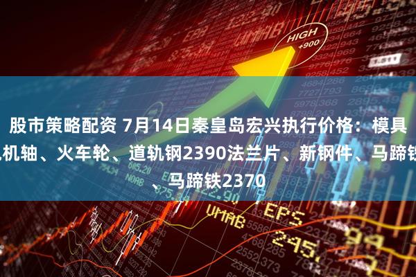 股市策略配资 7月14日秦皇岛宏兴执行价格：模具钢、电机轴、火车轮、道轨钢2390法兰片、新钢件、马蹄铁2370