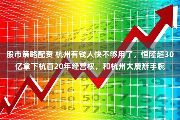 股市策略配资 杭州有钱人快不够用了，恒隆超30亿拿下杭百20年经营权，和杭州大厦掰手腕