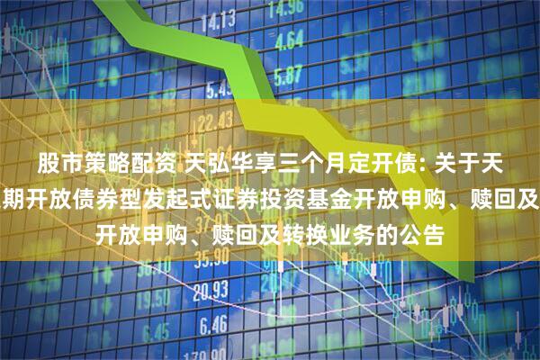 股市策略配资 天弘华享三个月定开债: 关于天弘华享三个月定期开放债券型发起式证券投资基金开放申购、赎回及转换业务的公告