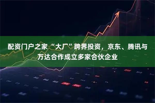 配资门户之家 “大厂”跨界投资，京东、腾讯与万达合作成立多家合伙企业