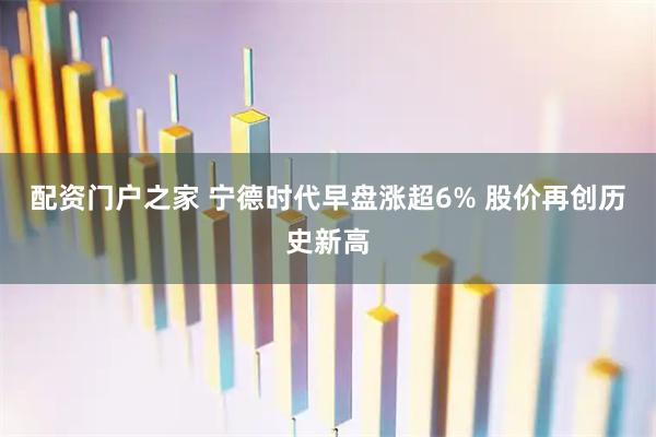 配资门户之家 宁德时代早盘涨超6% 股价再创历史新高