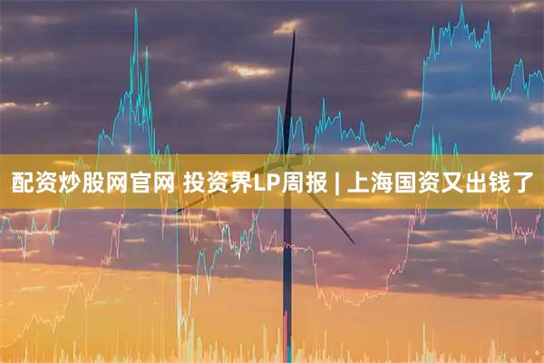 配资炒股网官网 投资界LP周报 | 上海国资又出钱了