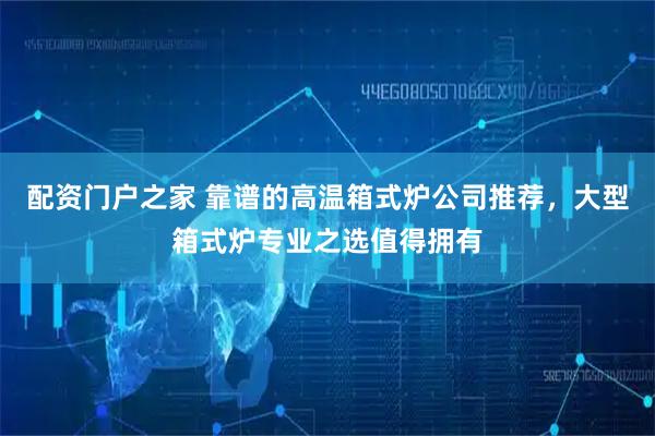 配资门户之家 靠谱的高温箱式炉公司推荐，大型箱式炉专业之选值得拥有