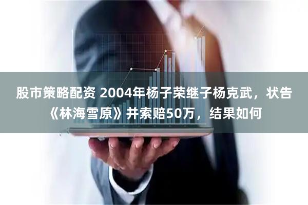 股市策略配资 2004年杨子荣继子杨克武，状告《林海雪原》并索赔50万，结果如何