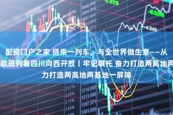 配资门户之家 搭乘一列车，与全世界做生意——从第12万列中欧班列看四川向西开放丨牢记嘱托 奋力打造两高地两基地一屏障