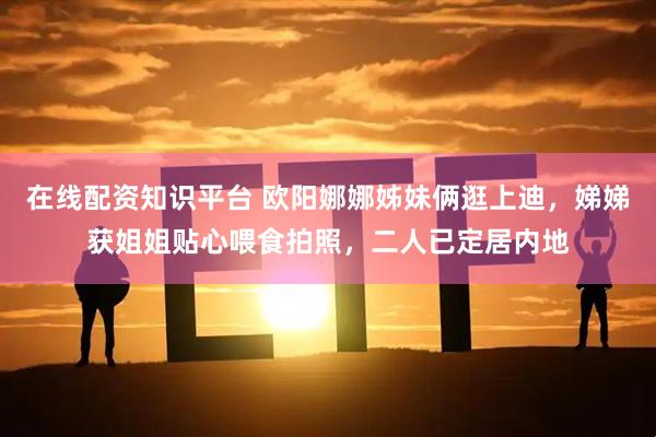 在线配资知识平台 欧阳娜娜姊妹俩逛上迪，娣娣获姐姐贴心喂食拍照，二人已定居内地