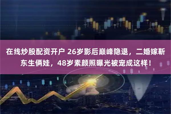 在线炒股配资开户 26岁影后巅峰隐退，二婚嫁靳东生俩娃，48岁素颜照曝光被宠成这样！