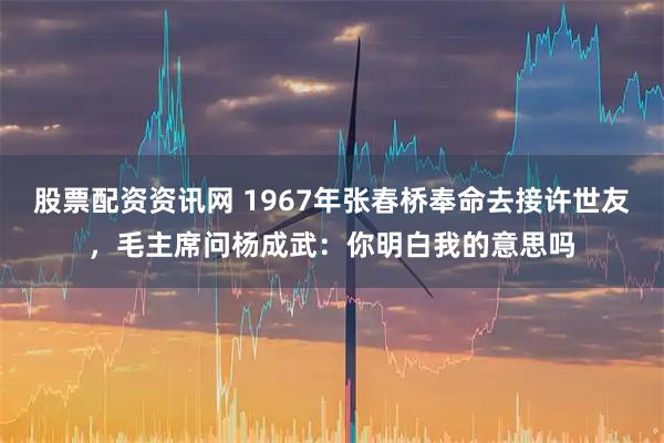股票配资资讯网 1967年张春桥奉命去接许世友，毛主席问杨成武：你明白我的意思吗