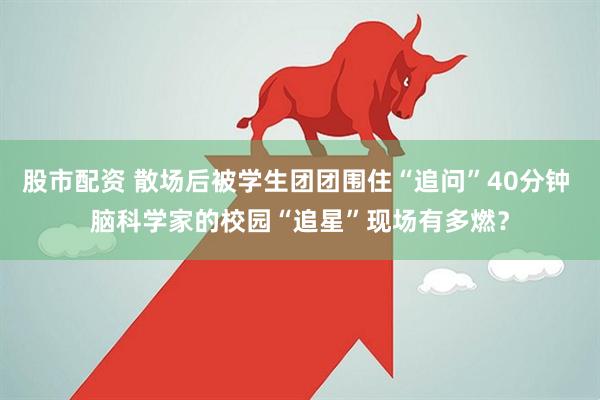 股市配资 散场后被学生团团围住“追问”40分钟 脑科学家的校园“追星”现场有多燃？