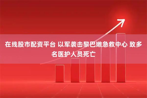 在线股市配资平台 以军袭击黎巴嫩急救中心 致多名医护人员死亡