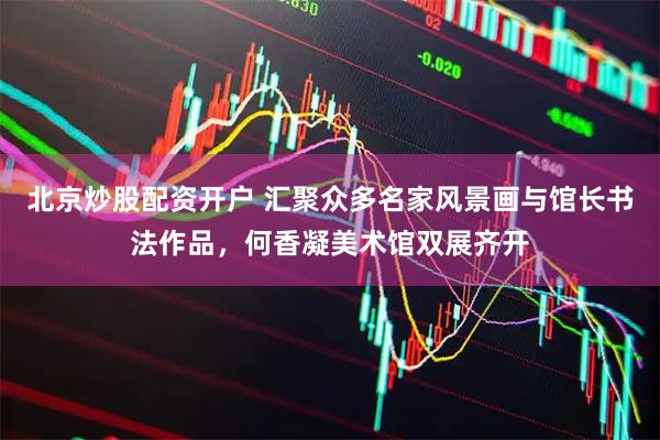 北京炒股配资开户 汇聚众多名家风景画与馆长书法作品，何香凝美术馆双展齐开