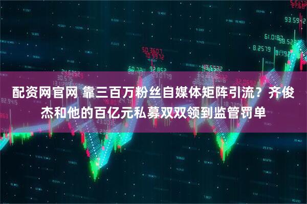 配资网官网 靠三百万粉丝自媒体矩阵引流？齐俊杰和他的百亿元私募双双领到监管罚单