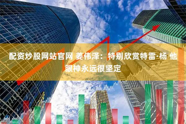 配资炒股网站官网 姜伟泽：特别欣赏特雷·杨 他眼神永远很坚定