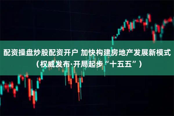 配资操盘炒股配资开户 加快构建房地产发展新模式（权威发布·开局起步“十五五”）